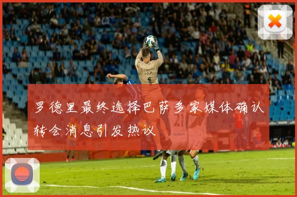 罗德里最终选择巴萨多家媒体确认转会消息引发热议