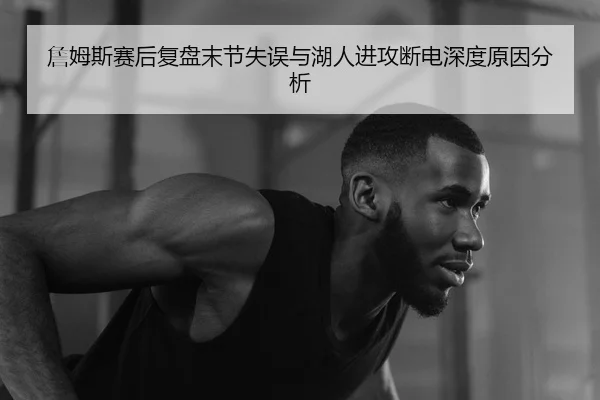 詹姆斯赛后复盘末节失误与湖人进攻断电深度原因分析