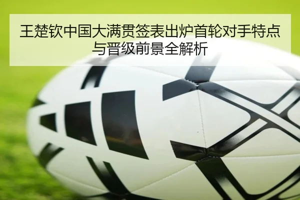 王楚钦中国大满贯签表出炉首轮对手特点与晋级前景全解析
